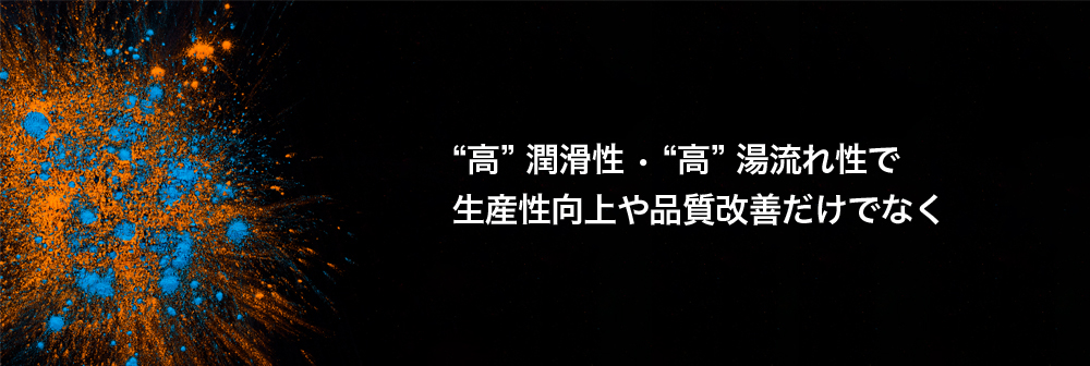 高潤滑性 • 高湯流れ性で 生産性向上や品質改善だけでなく
